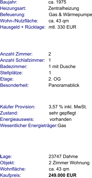 Lage:                            23747 Dahme  Objekt:                          2 Zimmer Wohnung  Wohnfläche:                  ca. 43 qm  Kaufpreis:                     249.000 EUR Anzahl Zimmer:            2 Anzahl Schlafzimmer:   1 Badezimmer:                1 mit Dusche Stellplätze:                    1 Etage:                           2. OG  Besonderheit:               Panoramablick  Baujahr:                        ca. 1975       Heizungsart:                 Zentralheizung  Befeuerung:                  Gas & Wärmepumpe Wohn-/Nutzfläche:        ca. 43 qm Hausgeld + Rücklage:   mtl. 330 EUR                                                                          Käufer Provision:          3,57 % inkl. MwSt.  Zustand:                        sehr gepflegt Energieausweis:            vorhanden  Wesentlicher Energieträger:Gas