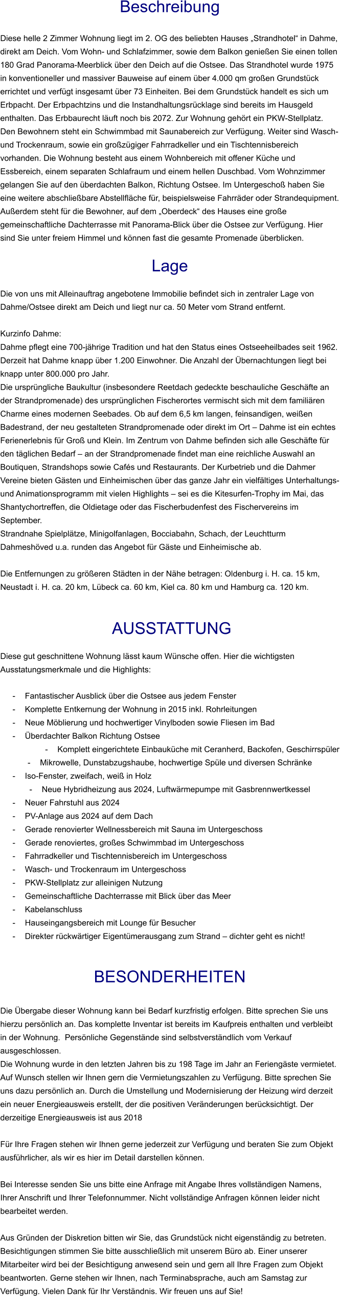 Beschreibung  Diese helle 2 Zimmer Wohnung liegt im 2. OG des beliebten Hauses „Strandhotel“ in Dahme, direkt am Deich. Vom Wohn- und Schlafzimmer, sowie dem Balkon genießen Sie einen tollen 180 Grad Panorama-Meerblick über den Deich auf die Ostsee. Das Strandhotel wurde 1975 in konventioneller und massiver Bauweise auf einem über 4.000 qm großen Grundstück errichtet und verfügt insgesamt über 73 Einheiten. Bei dem Grundstück handelt es sich um Erbpacht. Der Erbpachtzins und die Instandhaltungsrücklage sind bereits im Hausgeld enthalten. Das Erbbaurecht läuft noch bis 2072. Zur Wohnung gehört ein PKW-Stellplatz. Den Bewohnern steht ein Schwimmbad mit Saunabereich zur Verfügung. Weiter sind Wasch- und Trockenraum, sowie ein großzügiger Fahrradkeller und ein Tischtennisbereich vorhanden. Die Wohnung besteht aus einem Wohnbereich mit offener Küche und Essbereich, einem separaten Schlafraum und einem hellen Duschbad. Vom Wohnzimmer gelangen Sie auf den überdachten Balkon, Richtung Ostsee. Im Untergeschoß haben Sie eine weitere abschließbare Abstellfläche für, beispielsweise Fahrräder oder Strandequipment. Außerdem steht für die Bewohner, auf dem „Oberdeck“ des Hauses eine große gemeinschaftliche Dachterrasse mit Panorama-Blick über die Ostsee zur Verfügung. Hier sind Sie unter freiem Himmel und können fast die gesamte Promenade überblicken.  Lage  Die von uns mit Alleinauftrag angebotene Immobilie befindet sich in zentraler Lage von Dahme/Ostsee direkt am Deich und liegt nur ca. 50 Meter vom Strand entfernt.  Kurzinfo Dahme: Dahme pflegt eine 700-jährige Tradition und hat den Status eines Ostseeheilbades seit 1962. Derzeit hat Dahme knapp über 1.200 Einwohner. Die Anzahl der Übernachtungen liegt bei knapp unter 800.000 pro Jahr. Die ursprüngliche Baukultur (insbesondere Reetdach gedeckte beschauliche Geschäfte an der Strandpromenade) des ursprünglichen Fischerortes vermischt sich mit dem familiären Charme eines modernen Seebades. Ob auf dem 6,5 km langen, feinsandigen, weißen Badestrand, der neu gestalteten Strandpromenade oder direkt im Ort – Dahme ist ein echtes Ferienerlebnis für Groß und Klein. Im Zentrum von Dahme befinden sich alle Geschäfte für den täglichen Bedarf – an der Strandpromenade findet man eine reichliche Auswahl an Boutiquen, Strandshops sowie Cafés und Restaurants. Der Kurbetrieb und die Dahmer Vereine bieten Gästen und Einheimischen über das ganze Jahr ein vielfältiges Unterhaltungs- und Animationsprogramm mit vielen Highlights – sei es die Kitesurfen-Trophy im Mai, das Shantychortreffen, die Oldietage oder das Fischerbudenfest des Fischervereins im September. Strandnahe Spielplätze, Minigolfanlagen, Bocciabahn, Schach, der Leuchtturm Dahmeshöved u.a. runden das Angebot für Gäste und Einheimische ab.  Die Entfernungen zu größeren Städten in der Nähe betragen: Oldenburg i. H. ca. 15 km, Neustadt i. H. ca. 20 km, Lübeck ca. 60 km, Kiel ca. 80 km und Hamburg ca. 120 km.    AUSSTATTUNG Diese gut geschnittene Wohnung lässt kaum Wünsche offen. Hier die wichtigsten Ausstatungsmerkmale und die Highlights:  - Fantastischer Ausblick über die Ostsee aus jedem Fenster - Komplette Entkernung der Wohnung in 2015 inkl. Rohrleitungen - Neue Möblierung und hochwertiger Vinylboden sowie Fliesen im Bad - Überdachter Balkon Richtung Ostsee - Komplett eingerichtete Einbauküche mit Ceranherd, Backofen, Geschirrspüler - Mikrowelle, Dunstabzugshaube, hochwertige Spüle und diversen Schränke - Iso-Fenster, zweifach, weiß in Holz - Neue Hybridheizung aus 2024, Luftwärmepumpe mit Gasbrennwertkessel - Neuer Fahrstuhl aus 2024 - PV-Anlage aus 2024 auf dem Dach - Gerade renovierter Wellnessbereich mit Sauna im Untergeschoss - Gerade renoviertes, großes Schwimmbad im Untergeschoss - Fahrradkeller und Tischtennisbereich im Untergeschoss - Wasch- und Trockenraum im Untergeschoss - PKW-Stellplatz zur alleinigen Nutzung - Gemeinschaftliche Dachterrasse mit Blick über das Meer - Kabelanschluss - Hauseingangsbereich mit Lounge für Besucher - Direkter rückwärtiger Eigentümerausgang zum Strand – dichter geht es nicht!   BESONDERHEITEN  Die Übergabe dieser Wohnung kann bei Bedarf kurzfristig erfolgen. Bitte sprechen Sie uns hierzu persönlich an. Das komplette Inventar ist bereits im Kaufpreis enthalten und verbleibt in der Wohnung.  Persönliche Gegenstände sind selbstverständlich vom Verkauf ausgeschlossen. Die Wohnung wurde in den letzten Jahren bis zu 198 Tage im Jahr an Feriengäste vermietet. Auf Wunsch stellen wir Ihnen gern die Vermietungszahlen zu Verfügung. Bitte sprechen Sie uns dazu persönlich an. Durch die Umstellung und Modernisierung der Heizung wird derzeit ein neuer Energieausweis erstellt, der die positiven Veränderungen berücksichtigt. Der derzeitige Energieausweis ist aus 2018  Für Ihre Fragen stehen wir Ihnen gerne jederzeit zur Verfügung und beraten Sie zum Objekt ausführlicher, als wir es hier im Detail darstellen können.  Bei Interesse senden Sie uns bitte eine Anfrage mit Angabe Ihres vollständigen Namens, Ihrer Anschrift und Ihrer Telefonnummer. Nicht vollständige Anfragen können leider nicht bearbeitet werden.  Aus Gründen der Diskretion bitten wir Sie, das Grundstück nicht eigenständig zu betreten. Besichtigungen stimmen Sie bitte ausschließlich mit unserem Büro ab. Einer unserer Mitarbeiter wird bei der Besichtigung anwesend sein und gern all Ihre Fragen zum Objekt beantworten. Gerne stehen wir Ihnen, nach Terminabsprache, auch am Samstag zur Verfügung. Vielen Dank für Ihr Verständnis. Wir freuen uns auf Sie!